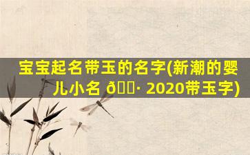 宝宝起名带玉的名字(新潮的婴儿小名 🌷 2020带玉字)